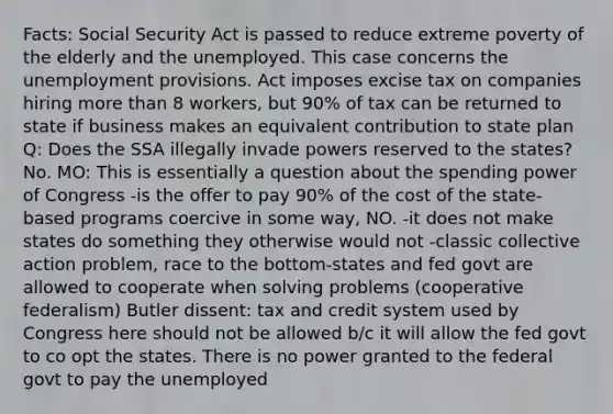 Facts: Social Security Act is passed to reduce extreme poverty of the elderly and the unemployed. This case concerns the unemployment provisions. Act imposes excise tax on companies hiring more than 8 workers, but 90% of tax can be returned to state if business makes an equivalent contribution to state plan Q: Does the SSA illegally invade powers reserved to the states? No. MO: This is essentially a question about the spending power of Congress -is the offer to pay 90% of the cost of the state-based programs coercive in some way, NO. -it does not make states do something they otherwise would not -classic collective action problem, race to the bottom-states and fed govt are allowed to cooperate when solving problems (cooperative federalism) Butler dissent: tax and credit system used by Congress here should not be allowed b/c it will allow the fed govt to co opt the states. There is no power granted to the federal govt to pay the unemployed