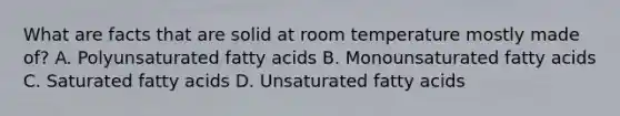 What are facts that are solid at room temperature mostly made of? A. Polyunsaturated fatty acids B. Monounsaturated fatty acids C. Saturated fatty acids D. Unsaturated fatty acids