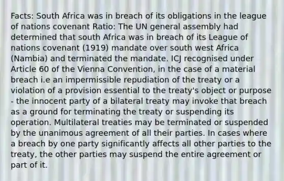 Facts: South Africa was in breach of its obligations in the league of nations covenant Ratio: The UN general assembly had determined that south Africa was in breach of its League of nations covenant (1919) mandate over south west Africa (Nambia) and terminated the mandate. ICJ recognised under Article 60 of the Vienna Convention, in the case of a material breach i.e an impermissible repudiation of the treaty or a violation of a provision essential to the treaty's object or purpose - the innocent party of a bilateral treaty may invoke that breach as a ground for terminating the treaty or suspending its operation. Multilateral treaties may be terminated or suspended by the unanimous agreement of all their parties. In cases where a breach by one party significantly affects all other parties to the treaty, the other parties may suspend the entire agreement or part of it.