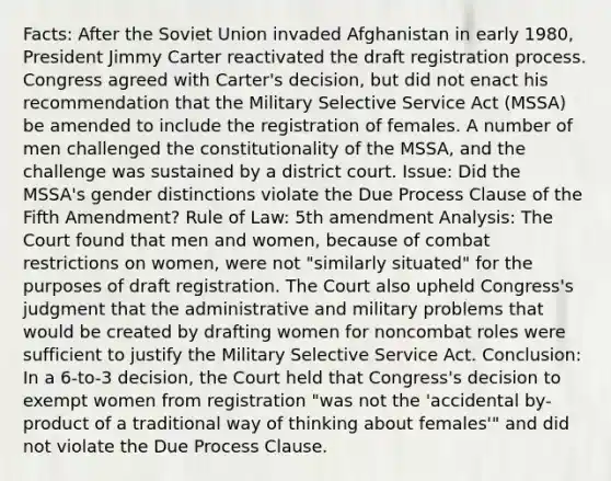 Facts: After the Soviet Union invaded Afghanistan in early 1980, President Jimmy Carter reactivated the draft registration process. Congress agreed with Carter's decision, but did not enact his recommendation that the Military Selective Service Act (MSSA) be amended to include the registration of females. A number of men challenged the constitutionality of the MSSA, and the challenge was sustained by a district court. Issue: Did the MSSA's gender distinctions violate the Due Process Clause of the Fifth Amendment? Rule of Law: 5th amendment Analysis: The Court found that men and women, because of combat restrictions on women, were not "similarly situated" for the purposes of draft registration. The Court also upheld Congress's judgment that the administrative and military problems that would be created by drafting women for noncombat roles were sufficient to justify the Military Selective Service Act. Conclusion: In a 6-to-3 decision, the Court held that Congress's decision to exempt women from registration "was not the 'accidental by-product of a traditional way of thinking about females'" and did not violate the Due Process Clause.