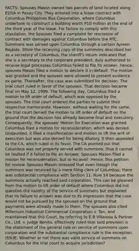 FACTS: Spouses Mason owned two parcels of land located along EDSA in Pasay City. They entered into a lease contract with Columbus Philippines Bus Corporation, where Columbus undertook to construct a building worth P10 million at the end of the third year of the lease. For failure to comply with this stipulation, the Spouses filed a complaint for rescission of contract with damages against Columbus before the RTC. Summons was served upon Columbus through a certain Ayreen Rejalde. While the receiving copy of the summons described her as a secretary of Columbus, the sheriff's return indicated that she is a secretary to the corporate president, duly authorized to receive legal processes.Columbus failed to file its answer, hence, spouses Mason filed a motion to declare it in default. The motion was granted and the spouses were allowed to present evidence ex-parte. Thereafter, the case was submitted for decision. The trial court ruled in favor of the spouses. That decision became final on May 12, 1999. The following day, Columbus filed a motion to lift order of default, which was opposed by the spouses. The trial court ordered the parties to submit their respective memoranda. However, without waiting for the same, the trial court denied the motion to lift order of default on the ground that the decision has already become final and executory. Consequently, the spouses' Motion for Execution was granted. Columbus filed a motion for reconsideration, which was denied. Undaunted, it filed a manifestation and motion to lift the writ of execution but was also denied for being dilatory. It then appealed to the CA, which ruled in its favor. The CA pointed out that Columbus was not properly served with summons, thus it cannot be faulted if it failed to file an Answer. Spouses Mason filed a motion for reconsideration, but to no avail. Hence, this petition for review. Spouses Mason stressed that even though the summons was received by a mere filing clerk of Columbus, there was substantial compliance with Section 11, Rule 14 because the summons actually reached said corporation. This can be gleaned from the motion to lift order of default where Columbus did not question the validity of the service of summons but explained that its failure to answer was due to its impression that the case would not be pursued by the spouses on the ground that payments were already made to them. The spouses also cited Millenium Industrial Commercial Corporation v. Tan, and maintained that this Court, by referring to E.B Villarosa & Partner Co., Ltd. v. Judge Benito, effectively ruled that said provision is the statement of the general rule on service of summons upon corporation and the substantial compliance rule is the exception. ISSUE: Whether or not there was valid service of summons on Columbus for the trial court to acquire jurisdiction?