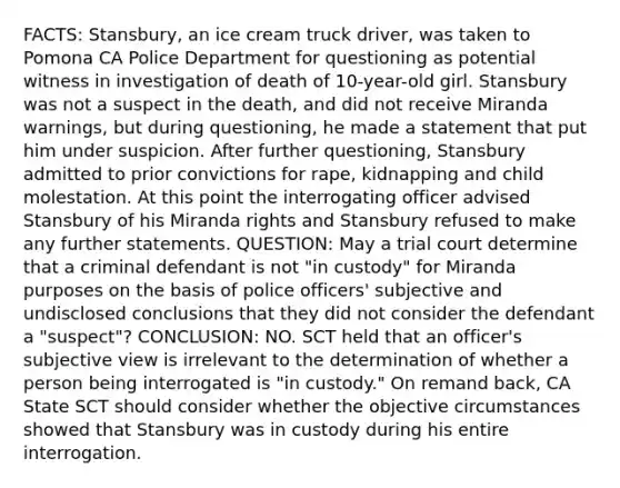 FACTS: Stansbury, an ice cream truck driver, was taken to Pomona CA Police Department for questioning as potential witness in investigation of death of 10-year-old girl. Stansbury was not a suspect in the death, and did not receive Miranda warnings, but during questioning, he made a statement that put him under suspicion. After further questioning, Stansbury admitted to prior convictions for rape, kidnapping and child molestation. At this point the interrogating officer advised Stansbury of his Miranda rights and Stansbury refused to make any further statements. QUESTION: May a trial court determine that a criminal defendant is not "in custody" for Miranda purposes on the basis of police officers' subjective and undisclosed conclusions that they did not consider the defendant a "suspect"? CONCLUSION: NO. SCT held that an officer's subjective view is irrelevant to the determination of whether a person being interrogated is "in custody." On remand back, CA State SCT should consider whether the objective circumstances showed that Stansbury was in custody during his entire interrogation.