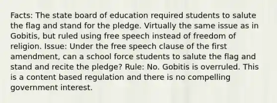 Facts: The state board of education required students to salute the flag and stand for the pledge. Virtually the same issue as in Gobitis, but ruled using free speech instead of freedom of religion. Issue: Under the free speech clause of the first amendment, can a school force students to salute the flag and stand and recite the pledge? Rule: No. Gobitis is overruled. This is a content based regulation and there is no compelling government interest.