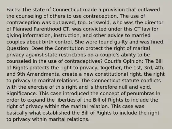 Facts: The state of Connecticut made a provision that outlawed the counseling of others to use contraception. The use of contraception was outlawed, too. Griswold, who was the director of Planned Parenthood CT, was convicted under this CT law for giving information, instruction, and other advice to married couples about birth control. She were found guilty and was fined. Question: Does the Constitution protect the right of marital privacy against state restrictions on a couple's ability to be counseled in the use of contraceptives? Court's Opinion: The Bill of Rights protects the right to privacy. Together, the 1st, 3rd, 4th, and 9th Amendments, create a new constitutional right, the right to privacy in marital relations. The Connecticut statute conflicts with the exercise of this right and is therefore null and void. Significance: This case introduced the concept of penumbras in order to expand the liberties of the Bill of Rights to include the right of privacy within the marital relation. This case was basically what established the Bill of Rights to include the right to privacy within marital relations.