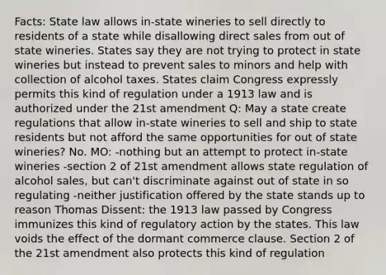 Facts: State law allows in-state wineries to sell directly to residents of a state while disallowing direct sales from out of state wineries. States say they are not trying to protect in state wineries but instead to prevent sales to minors and help with collection of alcohol taxes. States claim Congress expressly permits this kind of regulation under a 1913 law and is authorized under the 21st amendment Q: May a state create regulations that allow in-state wineries to sell and ship to state residents but not afford the same opportunities for out of state wineries? No. MO: -nothing but an attempt to protect in-state wineries -section 2 of 21st amendment allows state regulation of alcohol sales, but can't discriminate against out of state in so regulating -neither justification offered by the state stands up to reason Thomas Dissent: the 1913 law passed by Congress immunizes this kind of regulatory action by the states. This law voids the effect of the dormant commerce clause. Section 2 of the 21st amendment also protects this kind of regulation