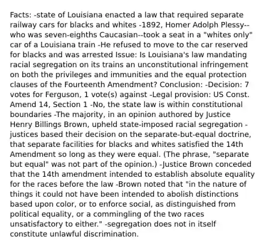 Facts: -state of Louisiana enacted a law that required separate railway cars for blacks and whites -1892, Homer Adolph Plessy--who was seven-eighths Caucasian--took a seat in a "whites only" car of a Louisiana train -He refused to move to the car reserved for blacks and was arrested Issue: Is Louisiana's law mandating racial segregation on its trains an unconstitutional infringement on both the privileges and immunities and the equal protection clauses of the Fourteenth Amendment? Conclusion: -Decision: 7 votes for Ferguson, 1 vote(s) against -Legal provision: US Const. Amend 14, Section 1 -No, the state law is within constitutional boundaries -The majority, in an opinion authored by Justice Henry Billings Brown, upheld state-imposed racial segregation -justices based their decision on the separate-but-equal doctrine, that separate facilities for blacks and whites satisfied the 14th Amendment so long as they were equal. (The phrase, "separate but equal" was not part of the opinion.) -Justice Brown conceded that the 14th amendment intended to establish absolute equality for the races before the law -Brown noted that "in the nature of things it could not have been intended to abolish distinctions based upon color, or to enforce social, as distinguished from political equality, or a commingling of the two races unsatisfactory to either." -segregation does not in itself constitute unlawful discrimination.