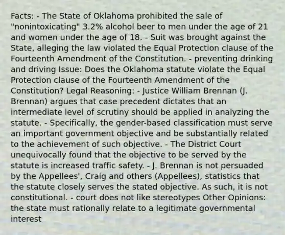 Facts: - The State of Oklahoma prohibited the sale of "nonintoxicating" 3.2% alcohol beer to men under the age of 21 and women under the age of 18. - Suit was brought against the State, alleging the law violated the Equal Protection clause of the Fourteenth Amendment of the Constitution. - preventing drinking and driving Issue: Does the Oklahoma statute violate the Equal Protection clause of the Fourteenth Amendment of the Constitution? Legal Reasoning: - Justice William Brennan (J. Brennan) argues that case precedent dictates that an intermediate level of scrutiny should be applied in analyzing the statute. - Specifically, the gender-based classification must serve an important government objective and be substantially related to the achievement of such objective. - The District Court unequivocally found that the objective to be served by the statute is increased traffic safety. - J. Brennan is not persuaded by the Appellees', Craig and others (Appellees), statistics that the statute closely serves the stated objective. As such, it is not constitutional. - court does not like stereotypes Other Opinions: the state must rationally relate to a legitimate governmental interest