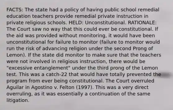 FACTS: The state had a policy of having public school remedial education teachers provide remedial private instruction in private religious schools. HELD: Unconstitutional. RATIONALE: The Court saw no way that this could ever be constitutional. If the aid was provided without monitoring, it would have been unconstitutional for failure to monitor (failure to monitor would run the risk of advancing religion under the second Prong of Lemon). If the state did monitor to make sure that the teachers were not involved in religious instruction, there would be "excessive entanglement" under the third prong of the Lemon test. This was a catch-22 that would have totally prevented the program from ever being constitutional. The Court overruled Aguilar in Agostino v. Felton (1997). This was a very direct overruling, as it was essentially a continuation of the same litigation.