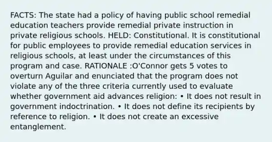 FACTS: The state had a policy of having public school remedial education teachers provide remedial private instruction in private religious schools. HELD: Constitutional. It is constitutional for public employees to provide remedial education services in religious schools, at least under the circumstances of this program and case. RATIONALE :O'Connor gets 5 votes to overturn Aguilar and enunciated that the program does not violate any of the three criteria currently used to evaluate whether government aid advances religion: • It does not result in government indoctrination. • It does not define its recipients by reference to religion. • It does not create an excessive entanglement.