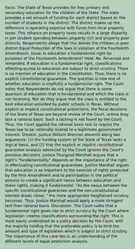 Facts: The State of Texas provides for free primary and secondary education for the children of the State. The state provides a set amount of funding for each district based on the number of students in the district. The district makes up the difference in operating expense with funds from local property taxes. This reliance on property taxes results in a large disparity in per student spending between property rich and property poor districts. Respondents allege that this denies the children in poor district Equal Protection of the laws in violation of the Fourteenth Amendment. Issue: Is education a fundamental right for purposes of the Fourteenth Amendment? Held: No. Reversed and remanded. If education is a fundamental right, classifications affecting access to education are subject to strict scrutiny. There is no mention of education in the Constitution. Thus, there is no explicit constitutional guarantee. The question is now one of whether education is implicitly a fundamental right. The Court notes that Respondents do not argue that there is some quantum of education that is fundamental and which the class is not receiving. Nor do they argue that the class is entitled to the best education provided by public schools in Texas. Without explicit or implicit constitutional protections, the fiscal decisions of the State of Texas are beyond review of the Court, unless they lack a rational basis. Such a lacking is not found by the Court. Thus, the Court applied the rational basis test to require the Texas law to be rationally related to a legitimate government interest. Dissent. Justice William Brennan dissents along two arguments: (1) the funding system of the State of Texas lacks a logical basis, and (2) that the explicit or implicit constitutional guarantee analysis advanced by the Court ignores the Court's previous decisions. Justice Thurgood Marshall argues that a right's "fundamentality" depends on the importance of the right in effectuating constitutional guarantees. Justice Marshall argues that education is so important to the exercise of rights protected by the First Amendment and to participation in the political process to create a significant nexus between education and these rights, making it fundamental. "As the nexus between the specific constitutional guarantee and the non-constitutional interest draws closer," the more appropriate heightened scrutiny becomes. Thus, Justice Marshall would apply a more stringent test than rational basis. Discussion. The Court notes that a fundamental right gives rise to strict scrutiny by the Court where legislation creates classifications surrounding the right. This is most easily understood as a policy decision by the Court, with the majority holding that the preferable policy is to limit the amount and type of legislation which is subject to strict scrutiny. The importance of this case lies in an understanding of the different levels of equal protection analysis.