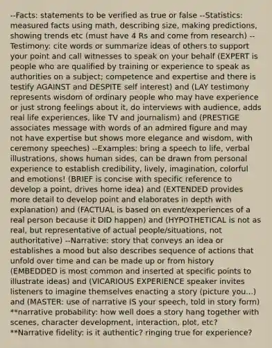 --Facts: statements to be verified as true or false --Statistics: measured facts using math, describing size, making predictions, showing trends etc (must have 4 Rs and come from research) --Testimony: cite words or summarize ideas of others to support your point and call witnesses to speak on your behalf (EXPERT is people who are qualified by training or experience to speak as authorities on a subject; competence and expertise and there is testify AGAINST and DESPITE self interest) and (LAY testimony represents wisdom of ordinary people who may have experience or just strong feelings about it, do interviews with audience, adds real life experiences, like TV and journalism) and (PRESTIGE associates message with words of an admired figure and may not have expertise but shows more elegance and wisdom, with ceremony speeches) --Examples: bring a speech to life, verbal illustrations, shows human sides, can be drawn from personal experience to establish credibility, lively, imagination, colorful and emotions! (BRIEF is concise with specific reference to develop a point, drives home idea) and (EXTENDED provides more detail to develop point and elaborates in depth with explanation) and (FACTUAL is based on event/experiences of a real person because it DID happen) and (HYPOTHETICAL is not as real, but representative of actual people/situations, not authoritative) --Narrative: story that conveys an idea or establishes a mood but also describes sequence of actions that unfold over time and can be made up or from history (EMBEDDED is most common and inserted at specific points to illustrate ideas) and (VICARIOUS EXPERIENCE speaker invites listeners to imagine themselves enacting a story (picture you...) and (MASTER: use of narrative IS your speech, told in story form) **narrative probability: how well does a story hang together with scenes, character development, interaction, plot, etc? **Narrative fidelity: is it authentic? ringing true for experience?