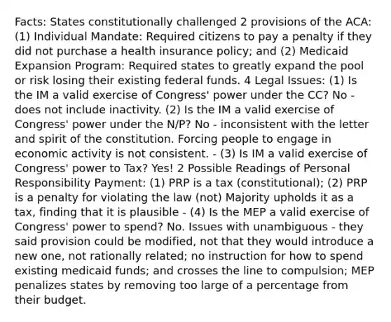 Facts: States constitutionally challenged 2 provisions of the ACA: (1) Individual Mandate: Required citizens to pay a penalty if they did not purchase a health insurance policy; and (2) Medicaid Expansion Program: Required states to greatly expand the pool or risk losing their existing federal funds. 4 Legal Issues: (1) Is the IM a valid exercise of Congress' power under the CC? No - does not include inactivity. (2) Is the IM a valid exercise of Congress' power under the N/P? No - inconsistent with the letter and spirit of the constitution. Forcing people to engage in economic activity is not consistent. - (3) Is IM a valid exercise of Congress' power to Tax? Yes! 2 Possible Readings of Personal Responsibility Payment: (1) PRP is a tax (constitutional); (2) PRP is a penalty for violating the law (not) Majority upholds it as a tax, finding that it is plausible - (4) Is the MEP a valid exercise of Congress' power to spend? No. Issues with unambiguous - they said provision could be modified, not that they would introduce a new one, not rationally related; no instruction for how to spend existing medicaid funds; and crosses the line to compulsion; MEP penalizes states by removing too large of a percentage from their budget.