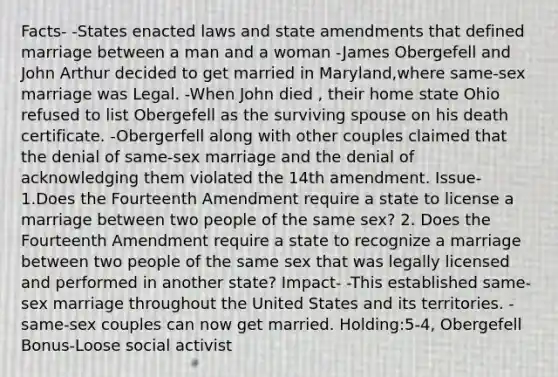 Facts- -States enacted laws and state amendments that defined marriage between a man and a woman -James Obergefell and John Arthur decided to get married in Maryland,where same-sex marriage was Legal. -When John died , their home state Ohio refused to list Obergefell as the surviving spouse on his death certificate. -Obergerfell along with other couples claimed that the denial of same-sex marriage and the denial of acknowledging them violated the 14th amendment. Issue- 1.Does the Fourteenth Amendment require a state to license a marriage between two people of the same sex? 2. Does the Fourteenth Amendment require a state to recognize a marriage between two people of the same sex that was legally licensed and performed in another state? Impact- -This established same-sex marriage throughout the United States and its territories. -same-sex couples can now get married. Holding:5-4, Obergefell Bonus-Loose social activist