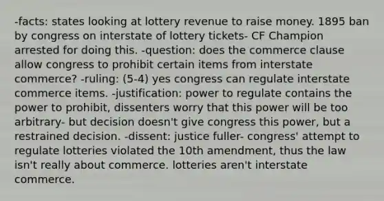 -facts: states looking at lottery revenue to raise money. 1895 ban by congress on interstate of lottery tickets- CF Champion arrested for doing this. -question: does the commerce clause allow congress to prohibit certain items from interstate commerce? -ruling: (5-4) yes congress can regulate interstate commerce items. -justification: power to regulate contains the power to prohibit, dissenters worry that this power will be too arbitrary- but decision doesn't give congress this power, but a restrained decision. -dissent: justice fuller- congress' attempt to regulate lotteries violated the 10th amendment, thus the law isn't really about commerce. lotteries aren't interstate commerce.