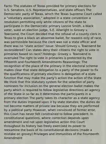 Facts: The statutes of Texas provided for primary elections for U.S. Senators, U.S. Representatives, and state officers The Democratic party of Texas, which the Texas Supreme Court called a "voluntary association," adopted in a state convention a resolution permitting only white citizens of the state to participate in the Democratic primary Lonnie Smith, a black voter, sued an election judge, S.E. Allwright In Grovey v. Townsend, the Court decided that the refusal of a county clerk in Texas to give a black an absentee ballot, for reasons only of race, was permissible because the clerk was not a state officer and there was no "state action" Issue: Should Grovey v. Townsend be reconsidered? Can states deny their citizens the right to vote in primaries based on race? Holdings: Grovey v. Townsend is overruled The right to vote in primaries is protected by the Fifteenth and Fourteenth Amendments Reasonings: The recognition of the place of the primary in the electoral scheme makes clear that state delegation to a party of the power to fix the qualifications of primary elections is delegation of a state function that may make the party's action the action of the State We think that this statutory system for the selection of party nominees for inclusion on the general election ballot makes the party which is required to follow legislative directions an agency of the State in so far as it determines the participants in a primary election The party takes its character as a state agency from the duties imposed upon it by state statutes; the duties do not become matters of private law because they are performed by a political party However, when convinced of former error, this Court has never felt constrained to follow precedent. In constitutional questions, where correction depends upon amendment and not upon legislative action this Court throughout its history has freely exercised its power to reexamine the basis of its constitutional decisions (made a mistake on grovey) Privileges and immunities of the Fourteenth Amendment