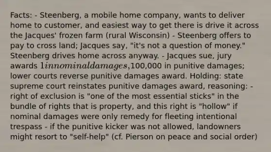 Facts: - Steenberg, a mobile home company, wants to deliver home to customer, and easiest way to get there is drive it across the Jacques' frozen farm (rural Wisconsin) - Steenberg offers to pay to cross land; Jacques say, "it's not a question of money." Steenberg drives home across anyway. - Jacques sue, jury awards 1 in nominal damages,100,000 in punitive damages; lower courts reverse punitive damages award. Holding: state supreme court reinstates punitive damages award, reasoning: - right of exclusion is "one of the most essential sticks" in the bundle of rights that is property, and this right is "hollow" if nominal damages were only remedy for fleeting intentional trespass - if the punitive kicker was not allowed, landowners might resort to "self-help" (cf. Pierson on peace and social order)