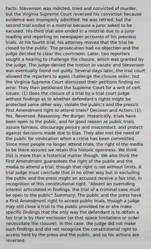 Facts: Stevenson was indicted, tried and convicted of murder, but the Virginia Supreme Court reversed his conviction because evidence was improperly admitted. He was retried, but the second trial ended in a mistrial because a juror asked to be excused. His third trial also ended in a mistrial due to a juror reading and reporting on newspaper accounts of his previous trials. At his fourth trial, his attorney moved that the trial be closed to the public. The prosecution had no objection and the judge decided to clear the courtroom. Later, two reporters sought a hearing to challenge the closure, which was granted by the judge. The judge denied the motion to vacate and Stevenson was eventually found not guilty. Several days later, the trial court allowed the reporters to again challenge the closure order, but the Virginia Supreme Court dismissed their petitions finding no error. They then petitioned the Supreme Court for a writ of cert. Issues: (1) Does the closure of a trial by a trial court judge without findings as to whether defendant's rights might be protected some other way, violate the public's and the press's First Amendment right to attend trials? Decision and Action: (1). Yes. Reversed. Reasoning: Per Burger. Historically, trials have been open to the public, and for good reason as public trials assure fairness, discourage perjury and misconduct, and protect against decisions made due to bias. They also met the need of the public for vindication when a crime has been committed. Since most people no longer attend trials, the right of the media to be there assures we retain this historic openness. We think this is more than a historical matter though. We also think the First Amendment guarantees the right of the public and the media to attend a trial, though that right is not without limits. A trial judge must conclude that in no other way but in excluding the public and the press might an accused receive a fair trial, in recognition of this constitutional right. "Absent an overriding interest articulated in findings, the trial of a criminal case must be open to the public" Summary: The public and the press have a First Amendment right to access public trials, though a judge may still close a trial to the public provided he or she make specific findings that the only way the defendant is to obtain a fair trial is by their exclusion (or that space limitations or order necessitate the closure). In this case, the judge did not make such findings and did not recognize the constitutional right to access held by the press and the public, and so his actions are reversed.