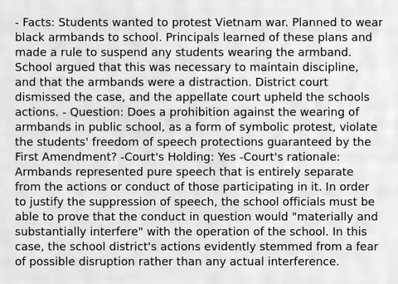 - Facts: Students wanted to protest Vietnam war. Planned to wear black armbands to school. Principals learned of these plans and made a rule to suspend any students wearing the armband. School argued that this was necessary to maintain discipline, and that the armbands were a distraction. District court dismissed the case, and the appellate court upheld the schools actions. - Question: Does a prohibition against the wearing of armbands in public school, as a form of symbolic protest, violate the students' freedom of speech protections guaranteed by the First Amendment? -Court's Holding: Yes -Court's rationale: Armbands represented pure speech that is entirely separate from the actions or conduct of those participating in it. In order to justify the suppression of speech, the school officials must be able to prove that the conduct in question would "materially and substantially interfere" with the operation of the school. In this case, the school district's actions evidently stemmed from a fear of possible disruption rather than any actual interference.