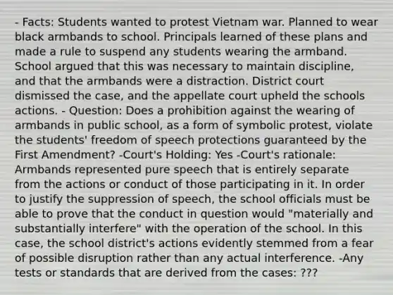 - Facts: Students wanted to protest Vietnam war. Planned to wear black armbands to school. Principals learned of these plans and made a rule to suspend any students wearing the armband. School argued that this was necessary to maintain discipline, and that the armbands were a distraction. District court dismissed the case, and the appellate court upheld the schools actions. - Question: Does a prohibition against the wearing of armbands in public school, as a form of symbolic protest, violate the students' freedom of speech protections guaranteed by the First Amendment? -Court's Holding: Yes -Court's rationale: Armbands represented pure speech that is entirely separate from the actions or conduct of those participating in it. In order to justify the suppression of speech, the school officials must be able to prove that the conduct in question would "materially and substantially interfere" with the operation of the school. In this case, the school district's actions evidently stemmed from a fear of possible disruption rather than any actual interference. -Any tests or standards that are derived from the cases: ???