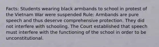 Facts: Students wearing black armbands to school in protest of the Vietnam War were suspended Rule: Armbands are pure speech and thus deserve comprehensive protection. They did not interfere with schooling. The Court established that speech must interfere with the functioning of the school in order to be unconstitutional.