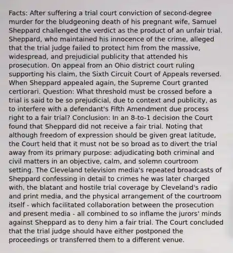 Facts: After suffering a trial court conviction of second-degree murder for the bludgeoning death of his pregnant wife, Samuel Sheppard challenged the verdict as the product of an unfair trial. Sheppard, who maintained his innocence of the crime, alleged that the trial judge failed to protect him from the massive, widespread, and prejudicial publicity that attended his prosecution. On appeal from an Ohio district court ruling supporting his claim, the Sixth Circuit Court of Appeals reversed. When Sheppard appealed again, the Supreme Court granted certiorari. Question: What threshold must be crossed before a trial is said to be so prejudicial, due to context and publicity, as to interfere with a defendant's Fifth Amendment due process right to a fair trial? Conclusion: In an 8-to-1 decision the Court found that Sheppard did not receive a fair trial. Noting that although freedom of expression should be given great latitude, the Court held that it must not be so broad as to divert the trial away from its primary purpose: adjudicating both criminal and civil matters in an objective, calm, and solemn courtroom setting. The Cleveland television media's repeated broadcasts of Sheppard confessing in detail to crimes he was later charged with, the blatant and hostile trial coverage by Cleveland's radio and print media, and the physical arrangement of the courtroom itself - which facilitated collaboration between the prosecution and present media - all combined to so inflame the jurors' minds against Sheppard as to deny him a fair trial. The Court concluded that the trial judge should have either postponed the proceedings or transferred them to a different venue.