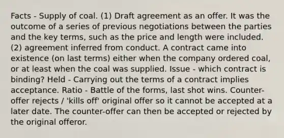 Facts - Supply of coal. (1) Draft agreement as an offer. It was the outcome of a series of previous negotiations between the parties and the key terms, such as the price and length were included. (2) agreement inferred from conduct. A contract came into existence (on last terms) either when the company ordered coal, or at least when the coal was supplied. Issue - which contract is binding? Held - Carrying out the terms of a contract implies acceptance. Ratio - Battle of the forms, last shot wins. Counter-offer rejects / 'kills off' original offer so it cannot be accepted at a later date. The counter-offer can then be accepted or rejected by the original offeror.