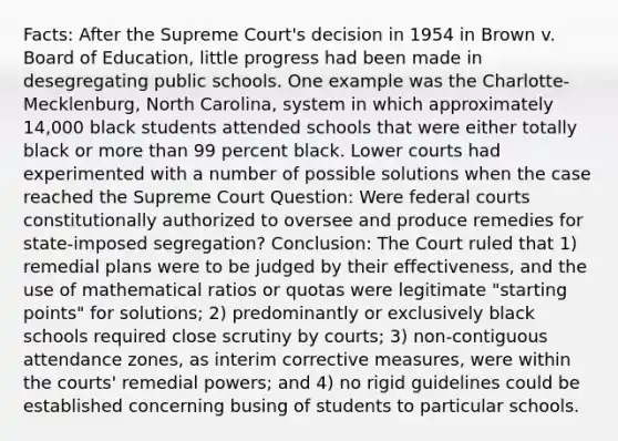 Facts: After the Supreme Court's decision in 1954 in Brown v. Board of Education, little progress had been made in desegregating public schools. One example was the Charlotte-Mecklenburg, North Carolina, system in which approximately 14,000 black students attended schools that were either totally black or more than 99 percent black. Lower courts had experimented with a number of possible solutions when the case reached the Supreme Court Question: Were federal courts constitutionally authorized to oversee and produce remedies for state-imposed segregation? Conclusion: The Court ruled that 1) remedial plans were to be judged by their effectiveness, and the use of mathematical ratios or quotas were legitimate "starting points" for solutions; 2) predominantly or exclusively black schools required close scrutiny by courts; 3) non-contiguous attendance zones, as interim corrective measures, were within the courts' remedial powers; and 4) no rigid guidelines could be established concerning busing of students to particular schools.