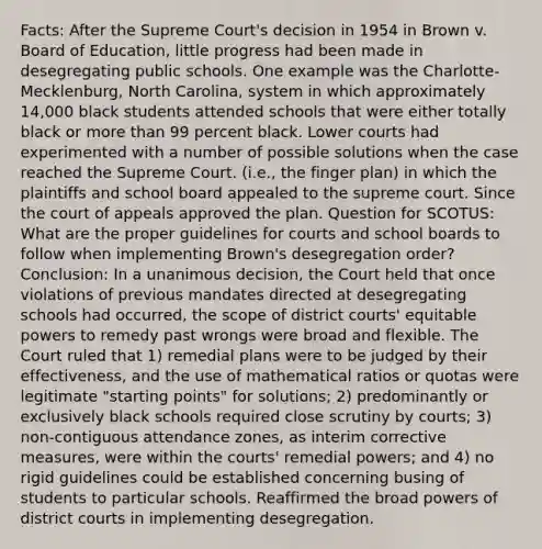 Facts: After the Supreme Court's decision in 1954 in Brown v. Board of Education, little progress had been made in desegregating public schools. One example was the Charlotte-Mecklenburg, North Carolina, system in which approximately 14,000 black students attended schools that were either totally black or more than 99 percent black. Lower courts had experimented with a number of possible solutions when the case reached the Supreme Court. (i.e., the finger plan) in which the plaintiffs and school board appealed to the supreme court. Since the court of appeals approved the plan. Question for SCOTUS: What are the proper guidelines for courts and school boards to follow when implementing Brown's desegregation order? Conclusion: In a unanimous decision, the Court held that once violations of previous mandates directed at desegregating schools had occurred, the scope of district courts' equitable powers to remedy past wrongs were broad and flexible. The Court ruled that 1) remedial plans were to be judged by their effectiveness, and the use of mathematical ratios or quotas were legitimate "starting points" for solutions; 2) predominantly or exclusively black schools required close scrutiny by courts; 3) non-contiguous attendance zones, as interim corrective measures, were within the courts' remedial powers; and 4) no rigid guidelines could be established concerning busing of students to particular schools. Reaffirmed the broad powers of district courts in implementing desegregation.