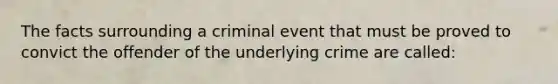 The facts surrounding a criminal event that must be proved to convict the offender of the underlying crime are called: