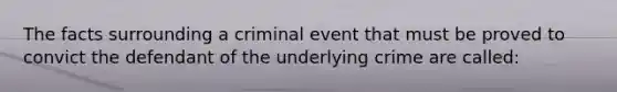 The facts surrounding a criminal event that must be proved to convict the defendant of the underlying crime are called: