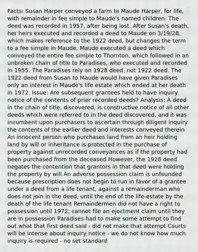 Facts: Susan Harper conveyed a farm to Maude Harper, for life, with remainder in fee simple to Maude's named children. The deed was recorded in 1957, after being lost. After Susan's death, her heirs executed and recorded a deed to Maude on 3/19/28, which makes reference to the 1922 deed, but changes the term to a fee simple in Maude. Maude executed a deed which conveyed the entire fee simple to Thornton, which followed in an unbroken chain of title to Paradises, who executed and recorded in 1955. The Paradises rely on 1928 deed, not 1922 deed. The 1922 deed from Susan to Maude would have given Paradises only an interest in Maude's life estate which ended at her death in 1972. Issue: Are subsequent grantees held to have inquiry notice of the contents of prior recorded deeds? Analysis: A deed in the chain of title, discovered, is constructive notice of all other deeds which were referred to in the deed discovered, and it was incumbent upon purchasers to ascertain through diligent inquiry the contents of the earlier deed and interests conveyed therein An innocent person who purchases land from an heir holding land by will or inheritance is protected in the purchase of property against unrecorded conveyances as if the property had been purchased from the deceased However, the 1928 deed negates the contention that grantors in that deed were holding the property by will An adverse possession claim is unfounded because prescription does not begin to run in favor of a grantee under a deed from a life tenant, against a remainderman who does not join in the deed, until the end of the life-estate by the death of the life tenant Remaindermen did not have a right to possession until 1972; cannot file an ejectment claim until they are in possession Paradises had to make some attempt to find out what that first deed said - did not make that attempt Courts will be intense about inquiry notice - we do not know how much inquiry is required - no set standard