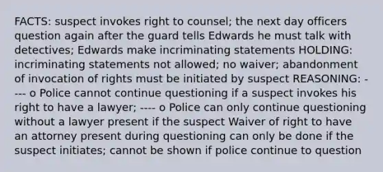 FACTS: suspect invokes right to counsel; the next day officers question again after the guard tells Edwards he must talk with detectives; Edwards make incriminating statements HOLDING: incriminating statements not allowed; no waiver; abandonment of invocation of rights must be initiated by suspect REASONING: ---- o Police cannot continue questioning if a suspect invokes his right to have a lawyer; ---- o Police can only continue questioning without a lawyer present if the suspect Waiver of right to have an attorney present during questioning can only be done if the suspect initiates; cannot be shown if police continue to question