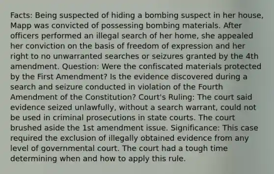 Facts: Being suspected of hiding a bombing suspect in her house, Mapp was convicted of possessing bombing materials. After officers performed an illegal search of her home, she appealed her conviction on the basis of freedom of expression and her right to no unwarranted searches or seizures granted by the 4th amendment. Question: Were the confiscated materials protected by the First Amendment? Is the evidence discovered during a search and seizure conducted in violation of the Fourth Amendment of the Constitution? Court's Ruling: The court said evidence seized unlawfully, without a search warrant, could not be used in criminal prosecutions in state courts. The court brushed aside the 1st amendment issue. Significance: This case required the exclusion of illegally obtained evidence from any level of governmental court. The court had a tough time determining when and how to apply this rule.