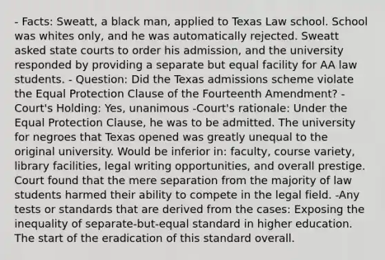 - Facts: Sweatt, a black man, applied to Texas Law school. School was whites only, and he was automatically rejected. Sweatt asked state courts to order his admission, and the university responded by providing a separate but equal facility for AA law students. - Question: Did the Texas admissions scheme violate the Equal Protection Clause of the Fourteenth Amendment? -Court's Holding: Yes, unanimous -Court's rationale: Under the Equal Protection Clause, he was to be admitted. The university for negroes that Texas opened was greatly unequal to the original university. Would be inferior in: faculty, course variety, library facilities, legal writing opportunities, and overall prestige. Court found that the mere separation from the majority of law students harmed their ability to compete in the legal field. -Any tests or standards that are derived from the cases: Exposing the inequality of separate-but-equal standard in higher education. The start of the eradication of this standard overall.