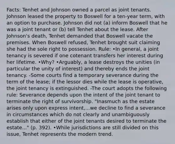 Facts: Tenhet and Johnson owned a parcel as joint tenants. Johnson leased the property to Boswell for a ten-year term, with an option to purchase. Johnson did not (a) inform Boswell that he was a joint tenant or (b) tell Tenhet about the lease. After Johnson's death, Tenhet demanded that Boswell vacate the premises. When Boswell refused, Tenhet brought suit claiming she had the sole right to possession. Rule: •In general, a joint tenancy is severed if one cotenant transfers her interest during her lifetime. •Why? •Arguably, a lease destroys the unities (in particular the unity of interest) and thereby ends the joint tenancy. -Some courts find a temporary severance during the term of the lease; if the lessor dies while the lease is operative, the joint tenancy is extinguished. -The court adopts the following rule: Severance depends upon the intent of the joint tenant to terminate the right of survivorship. "Inasmuch as the estate arises only upon express intent,...we decline to find a severance in circumstances which do not clearly and unambiguously establish that either of the joint tenants desired to terminate the estate..." (p. 392). •While jurisdictions are still divided on this issue, Tenhet represents the modern trend.