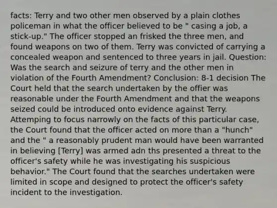 facts: Terry and two other men observed by a plain clothes policeman in what the officer believed to be " casing a job, a stick-up." The officer stopped an frisked the three men, and found weapons on two of them. Terry was convicted of carrying a concealed weapon and sentenced to three years in jail. Question: Was the search and seizure of terry and the other men in violation of the Fourth Amendment? Conclusion: 8-1 decision The Court held that the search undertaken by the offier was reasonable under the Fourth Amendment and that the weapons seized could be introduced onto evidence against Terry. Attemping to focus narrowly on the facts of this particular case, the Court found that the officer acted on more than a "hunch" and the " a reasonably prudent man would have been warranted in believing [Terry] was armed adn ths presented a threat to the officer's safety while he was investigating his suspicious behavior." The Court found that the searches undertaken were limited in scope and designed to protect the officer's safety incident to the investigation.