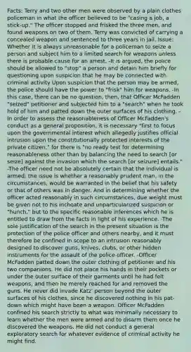 Facts: Terry and two other men were observed by a plain clothes policeman in what the officer believed to be "casing a job, a stick-up." The officer stopped and frisked the three men, and found weapons on two of them. Terry was convicted of carrying a concealed weapon and sentenced to three years in jail. Issue: Whether it is always unreasonable for a policeman to seize a person and subject him to a limited search for weapons unless there is probable cause for an arrest. -It is argued, the police should be allowed to "stop" a person and detain him briefly for questioning upon suspicion that he may be connected with criminal activity Upon suspicion that the person may be armed, the police should have the power to "frisk" him for weapons. -In this case, there can be no question, then, that Officer McFadden "seized" petitioner and subjected him to a "search" when he took hold of him and patted down the outer surfaces of his clothing. - In order to assess the reasonableness of Officer McFadden's conduct as a general proposition, it is necessary "first to focus upon the governmental interest which allegedly justifies official intrusion upon the constitutionally protected interests of the private citizen," for there is "no ready test for determining reasonableness other than by balancing the need to search [or seize] against the invasion which the search [or seizure] entails." -The officer need not be absolutely certain that the individual is armed; the issue is whether a reasonably prudent man, in the circumstances, would be warranted in the belief that his safety or that of others was in danger. And in determining whether the officer acted reasonably in such circumstances, due weight must be given not to his inchoate and unparticularized suspicion or "hunch," but to the specific reasonable inferences which he is entitled to draw from the facts in light of his experience. -The sole justification of the search in the present situation is the protection of the police officer and others nearby, and it must therefore be confined in scope to an intrusion reasonably designed to discover guns, knives, clubs, or other hidden instruments for the assault of the police officer. -Officer McFadden patted down the outer clothing of petitioner and his two companions. He did not place his hands in their pockets or under the outer surface of their garments until he had felt weapons, and then he merely reached for and removed the guns. He never did invade Katz' person beyond the outer surfaces of his clothes, since he discovered nothing in his pat-down which might have been a weapon. Officer McFadden confined his search strictly to what was minimally necessary to learn whether the men were armed and to disarm them once he discovered the weapons. He did not conduct a general exploratory search for whatever evidence of criminal activity he might find.