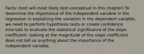 Facts: (test will most likely test conceptual in this chapter) To determine the importance of the independent variable in the regression in explaining the variation in the dependent variable, we need to perform hypothesis tests or create confidence intervals to evaluate the statistical significance of the slope coefficient. looking at the magnitude of the slope coefficient does not tell us anything about the importance of the independent variable.