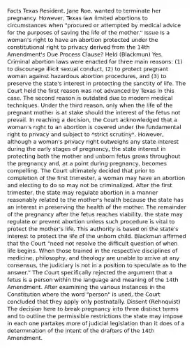 Facts Texas Resident, Jane Roe, wanted to terminate her pregnancy. However, Texas law limited abortions to circumstances when "procured or attempted by medical advice for the purposes of saving the life of the mother." Issue Is a woman's right to have an abortion protected under the constitutional right to privacy derived from the 14th Amendment's Due Process Clause? Held (Blackmun) Yes. Criminal abortion laws were enacted for three main reasons: (1) to discourage illicit sexual conduct, (2) to protect pregnant woman against hazardous abortion procedures, and (3) to preserve the state's interest in protecting the sanctity of life. The Court held the first reason was not advanced by Texas in this case. The second reason is outdated due to modern medical techniques. Under the third reason, only when the life of the pregnant mother is at stake should the interest of the fetus not prevail. In reaching a decision, the Court acknowledged that a woman's right to an abortion is covered under the fundamental right to privacy and subject to *strict scrutiny*. However, although a woman's privacy right outweighs any state interest during the early stages of pregnancy, the state interest in protecting both the mother and unborn fetus grows throughout the pregnancy and, at a point during pregnancy, becomes compelling. The Court ultimately decided that prior to completion of the first trimester, a woman may have an abortion and electing to do so may not be criminalized. After the first trimester, the state may regulate abortion in a manner reasonably related to the mother's health because the state has an interest in preserving the health of the mother. The remainder of the pregnancy after the fetus reaches viability, the state may regulate or prevent abortion unless such procedure is vital to protect the mother's life. This authority is based on the state's interest to protect the life of the unborn child. Blackmun affirmed that the Court "need not resolve the difficult question of when life begins. When those trained in the respective disciplines of medicine, philosophy, and theology are unable to arrive at any consensus, the judiciary is not in a position to speculate as to the answer." The Court specifically rejected the argument that a fetus is a person within the language and meaning of the 14th Amendment. After examining the various instances in the Constitution where the word "person" is used, the Court concluded that they apply only postnatally. Dissent (Rehnquist) The decision here to break pregnancy into three distinct terms and to outline the permissible restrictions the state may impose in each one partakes more of judicial legislation than it does of a determination of the intent of the drafters of the 14th Amendment.