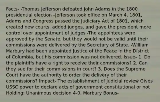 Facts- -Thomas Jefferson defeated John Adams in the 1800 presidential election -Jefferson took office on March 4, 1801, Adams and Congress passed the Judiciary Act of 1801, which created new courts, added judges, and gave the president more control over appointment of judges -The appointees were approved by the Senate, but they would not be valid until their commissions were delivered by the Secretary of State. -William Marbury had been appointed Justice of the Peace in the District of Columbia, but his commission was not delivered. Issue- 1. Do the plaintiffs have a right to receive their commissions? 2. Can they sue for their commissions in court? 3. Does the Supreme Court have the authority to order the delivery of their commissions? Impact- The establishment of judicial review Gives USSC power to declare acts of government constitutional or not Holding: Unanimous decision 4-0, Marbury Bonus-