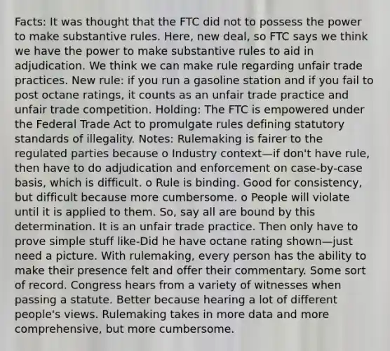 Facts: It was thought that the FTC did not to possess the power to make substantive rules. Here, new deal, so FTC says we think we have the power to make substantive rules to aid in adjudication. We think we can make rule regarding unfair trade practices. New rule: if you run a gasoline station and if you fail to post octane ratings, it counts as an unfair trade practice and unfair trade competition. Holding: The FTC is empowered under the Federal Trade Act to promulgate rules defining statutory standards of illegality. Notes: Rulemaking is fairer to the regulated parties because o Industry context—if don't have rule, then have to do adjudication and enforcement on case-by-case basis, which is difficult. o Rule is binding. Good for consistency, but difficult because more cumbersome. o People will violate until it is applied to them. So, say all are bound by this determination. It is an unfair trade practice. Then only have to prove simple stuff like-Did he have octane rating shown—just need a picture. With rulemaking, every person has the ability to make their presence felt and offer their commentary. Some sort of record. Congress hears from a variety of witnesses when passing a statute. Better because hearing a lot of different people's views. Rulemaking takes in more data and more comprehensive, but more cumbersome.