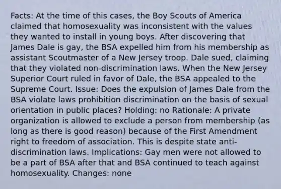 Facts: At the time of this cases, the Boy Scouts of America claimed that homosexuality was inconsistent with the values they wanted to install in young boys. After discovering that James Dale is gay, the BSA expelled him from his membership as assistant Scoutmaster of a New Jersey troop. Dale sued, claiming that they violated non-discrimination laws. When the New Jersey Superior Court ruled in favor of Dale, the BSA appealed to the Supreme Court. Issue: Does the expulsion of James Dale from the BSA violate laws prohibition discrimination on the basis of sexual orientation in public places? Holding: no Rationale: A private organization is allowed to exclude a person from membership (as long as there is good reason) because of the First Amendment right to freedom of association. This is despite state anti-discrimination laws. Implications: Gay men were not allowed to be a part of BSA after that and BSA continued to teach against homosexuality. Changes: none