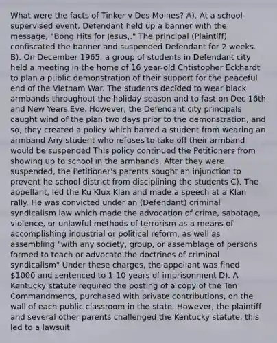 What were the facts of Tinker v Des Moines? A). At a school-supervised event, Defendant held up a banner with the message, "Bong Hits for Jesus,." The principal (Plaintiff) confiscated the banner and suspended Defendant for 2 weeks. B). On December 1965, a group of students in Defendant city held a meeting in the home of 16 year-old Chtistopher Eckhardt to plan a public demonstration of their support for the peaceful end of the Vietnam War. The students decided to wear black armbands throughout the holiday season and to fast on Dec 16th and New Years Eve. However, the Defendant city principals caught wind of the plan two days prior to the demonstration, and so, they created a policy which barred a student from wearing an armband Any student who refuses to take off their armband would be suspended This policy continued the Petitioners from showing up to school in the armbands. After they were suspended, the Petitioner's parents sought an injunction to prevent he school district from disciplining the students C). The appellant, led the Ku Klux Klan and made a speech at a Klan rally. He was convicted under an (Defendant) criminal syndicalism law which made the advocation of crime, sabotage, violence, or unlawful methods of terrorism as a means of accomplishing industrial or political reform, as well as assembling "with any society, group, or assemblage of persons formed to teach or advocate the doctrines of criminal syndicalism" Under these charges, the appellant was fined 1000 and sentenced to 1-10 years of imprisonment D). A Kentucky statute required the posting of a copy of the Ten Commandments, purchased with private contributions, on the wall of each public classroom in the state. However, the plaintiff and several other parents challenged the Kentucky statute. this led to a lawsuit