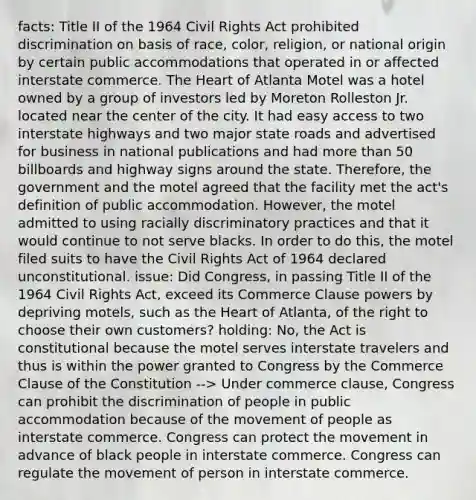 facts: Title II of the 1964 Civil Rights Act prohibited discrimination on basis of race, color, religion, or national origin by certain public accommodations that operated in or affected interstate commerce. The Heart of Atlanta Motel was a hotel owned by a group of investors led by Moreton Rolleston Jr. located near the center of the city. It had easy access to two interstate highways and two major state roads and advertised for business in national publications and had more than 50 billboards and highway signs around the state. Therefore, the government and the motel agreed that the facility met the act's definition of public accommodation. However, the motel admitted to using racially discriminatory practices and that it would continue to not serve blacks. In order to do this, the motel filed suits to have the Civil Rights Act of 1964 declared unconstitutional. issue: Did Congress, in passing Title II of the 1964 Civil Rights Act, exceed its Commerce Clause powers by depriving motels, such as the Heart of Atlanta, of the right to choose their own customers? holding: No, the Act is constitutional because the motel serves interstate travelers and thus is within the power granted to Congress by the Commerce Clause of the Constitution --> Under commerce clause, Congress can prohibit the discrimination of people in public accommodation because of the movement of people as interstate commerce. Congress can protect the movement in advance of black people in interstate commerce. Congress can regulate the movement of person in interstate commerce.