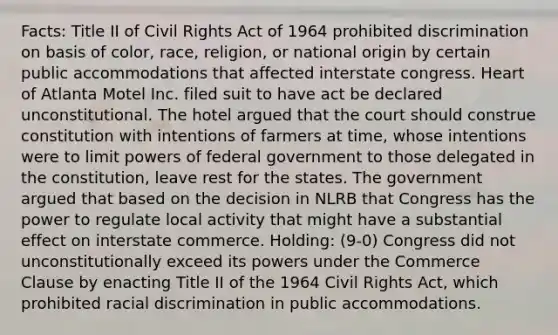 Facts: Title II of Civil Rights Act of 1964 prohibited discrimination on basis of color, race, religion, or national origin by certain public accommodations that affected interstate congress. Heart of Atlanta Motel Inc. filed suit to have act be declared unconstitutional. The hotel argued that the court should construe constitution with intentions of farmers at time, whose intentions were to limit powers of federal government to those delegated in the constitution, leave rest for the states. The government argued that based on the decision in NLRB that Congress has the power to regulate local activity that might have a substantial effect on interstate commerce. Holding: (9-0) Congress did not unconstitutionally exceed its powers under the Commerce Clause by enacting Title II of the 1964 Civil Rights Act, which prohibited racial discrimination in public accommodations.