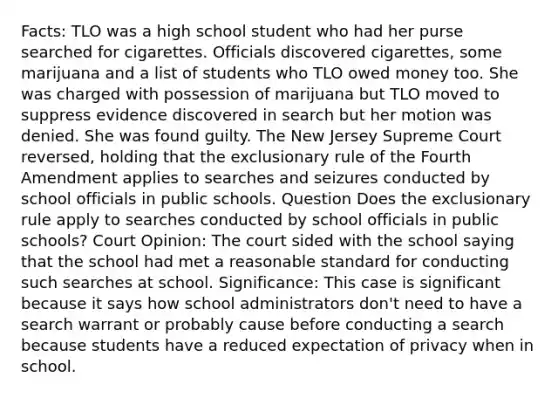 Facts: TLO was a high school student who had her purse searched for cigarettes. Officials discovered cigarettes, some marijuana and a list of students who TLO owed money too. She was charged with possession of marijuana but TLO moved to suppress evidence discovered in search but her motion was denied. She was found guilty. The New Jersey Supreme Court reversed, holding that <a href='https://www.questionai.com/knowledge/kiz15u9aWk-the-exclusionary-rule' class='anchor-knowledge'>the exclusionary rule</a> of the Fourth Amendment applies to searches and seizures conducted by school officials in public schools. Question Does the exclusionary rule apply to searches conducted by school officials in public schools? Court Opinion: The court sided with the school saying that the school had met a reasonable standard for conducting such searches at school. Significance: This case is significant because it says how school administrators don't need to have a search warrant or probably cause before conducting a search because students have a reduced expectation of privacy when in school.