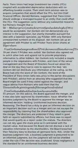 Facts: Trans Union had large investment tax credits (ITCs) coupled with accelerated depreciation deductions with no offsetting taxable income. Their short term solution was to acquire companies that would offset the ITCs, but the Chief Financial Officer, Donald Romans, suggested that Trans Union should undergo a leveraged buyout to an entity that could offset the ITCs. The suggestion came without any substantial research, but Romans thought that a 50-60 share price (on stock currently valued at a high of39½) would be acceptable. Van Gorkom did not demonstrate any interest in the suggestion, but shortly thereafter pursued the idea with a takeover specialist, Jay Pritzker. With only Romans' unresearched numbers at his disposal, Van Gorkom set up an agreement with Pritzker to sell Pritzker Trans Union shares at 55 per share. Van Gorkom also agreed to sell Pritzker one million shares of Trans Union at39 per share if Pritzker was outbid. Van Gorkom also agreed not to solicit other bids and agreed not to provide proprietary information to other bidders. Van Gorkom only included a couple people in the negotiations with Pritzker, and most of the senior management and the Board of Directors found out about the deal on the day they had to vote to approve the deal. Van Gorkom did not distribute any information at the voting, so the Board had only the word of Van Gorkom, the word of the President of Trans Union (who was privy to the earlier discussions with Pritzker), advice from an attorney who suggested that the Board might be sued if they voted against the merger, and vague advice from Romans who told them that the 55 was in the beginning end of the range he calculated. Van Gorkom did not disclose how he came to the55 amount. On this advice, the Board approved the merger, and it was also later approved by shareholders. Issue: Whether the business judgment by the Board to approve the merger was an informed decision. Holding: Uninformed business decision. Reasoning: The Board has a duty to give an informed decision on an important decision such as a merger and can not escape the responsibility by claiming that the shareholders also approved the merger. The directors are protected if they relied in good faith on reports submitted by officers, but there was no report that would qualify as a report under the statute. The directors can not rely upon the share price as it contrasted with the market value. And because the Board did not disclose a lack of valuation information to the shareholders, the Board breached their fiduciary duty to disclose all germane facts. ROL: Under the business judgment rule, a business judgment is presumed to be an informed judgment, but the judgment will not be shielded under the rule if the decision was unadvised. Gross negligence is the standard for an uninformed business decision.