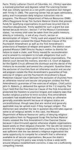 Facts: Trinity Lutheran Church of Columbia, Inc. (Trinity) operates a licensed preschool and daycare called The Learning Center that was initially opened as a non-profit corporation but merged with Trinity in 1985. The Learning Center has an open admissions policy and incorporates daily religious instruction into its programs. The Missouri Department of Natural Resources (DNR) offers Playground Scrap Tire Surface Material Grants that provide funds for qualifying organizations to purchase recycled tires to resurface playgrounds. Trinity applied for such a grant but was denied because Article I, Section 7 of the Missouri Constitution states, "no money shall ever be taken from the public treasury, directly or indirectly, in aid of any church, section or denomination of religion." Trinity sued and argued that the denial of its application violated the Equal Protection Clause of the Fourteenth Amendment as well as the First Amendment's protections of freedom of religion and speech. The district court granted Missouri DNR Director Pauley's motion to dismiss for failure to state a claim, and Trinity moved for reconsideration and to amend its complaint to include allegations that such grants had previously been given to religious organizations. The district court denied the motions, and the U.S. Court of Appeals for the Eighth Circuit affirmed the dismissal and the denial of the motions to reconsider and amend the complaint. Question:Does the exclusion of churches from an otherwise neutral and secular aid program violate the First Amendment's guarantee of free exercise of religion and the Fourteenth Amendment's Equal Protection Clause? Court Decision:The exclusion of churches from an otherwise neutral and secular aid program violates the First Amendment's guarantee of free exercise of religion. Chief Justice John G. Roberts, Jr. delivered the opinion of the 7-2 majority. The Court held that the Free Exercise Clause of the First Amendment protected the freedom to practice religion and subjects laws that burden religious practice to strict scrutiny. First Amendment precedent had established that laws that deny an otherwise generally available benefit because of religious status are unconstitutional, though laws that are neutral and generally applicable may be upheld even if they hamper religion. The distinction was whether the law in question discriminates against some or all religious beliefs. In this case, the Missouri Department of Natural Resources' policy of denying religious organizations from its Playground Scrap Tire Surface Material Grants violated the First Amendment's Free Exercise Clause because it discriminated against otherwise eligible organizations based solely on their religious character. The law did not need to prevent the religious organization from practicing its religious; it was sufficient that the law denied a religious organization the same opportunity to compete for a benefit that is otherwise available to all secular organizations. Because the state's interest in using this policy was simply to draw a wide berth around religious establishment concerns, it was not a sufficiently compelling interest.