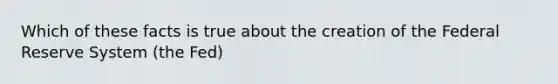 Which of these facts is true about the creation of the Federal Reserve System (the Fed)
