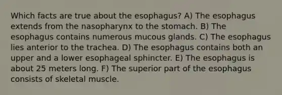 Which facts are true about <a href='https://www.questionai.com/knowledge/kSjVhaa9qF-the-esophagus' class='anchor-knowledge'>the esophagus</a>? A) The esophagus extends from the nasopharynx to <a href='https://www.questionai.com/knowledge/kLccSGjkt8-the-stomach' class='anchor-knowledge'>the stomach</a>. B) The esophagus contains numerous mucous glands. C) The esophagus lies anterior to the trachea. D) The esophagus contains both an upper and a lower esophageal sphincter. E) The esophagus is about 25 meters long. F) The superior part of the esophagus consists of skeletal muscle.